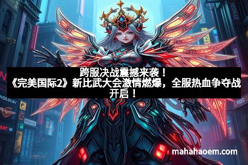 跨服决战震撼来袭！《完美国际2》新比武大会激情燃爆，全服热血争夺战开启！