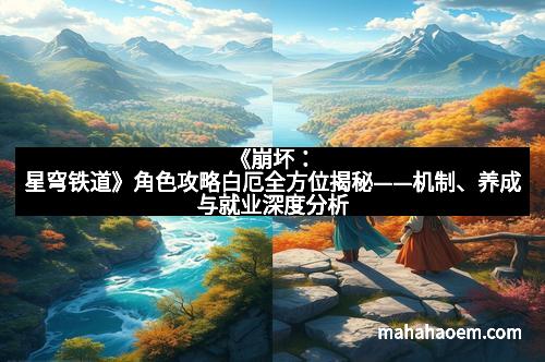 《崩坏：星穹铁道》角色攻略白厄全方位揭秘——机制、养成与就业深度分析